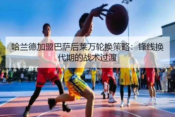 哈兰德加盟巴萨后莱万轮换策略：锋线换代期的战术过渡